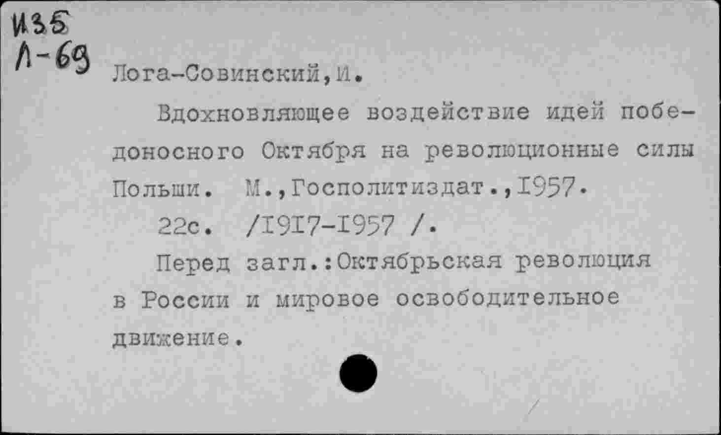 ﻿1*46'
Лога-Совинский,1'1.
Вдохновляющее воздействие идей победоносного Октября на революционные силы Полыни. М.»Госполитиздат.,1957«
22с. /1917-1957 /•
Перед загл.:Октябрьская революция в России и мировое освободительное движение.